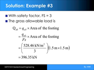 By: ANK
EAT314/4 Geotechnical Engineering
Solution: Example #3
With safety factor, FS = 3
The gross allowable load is
( )
kN
396.35
m
1.5
m
1.5
3
kN/m
528.46
footing
the
of
Area
footing
the
of
Area
Q
2
all
=
´
÷
÷
ø
ö
ç
ç
è
æ
=
´
=
´
=
Fs
q
q
ult
all
 