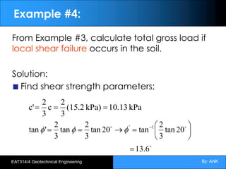 By: ANK
EAT314/4 Geotechnical Engineering
Example #4:
From Example #3, calculate total gross load if
local shear failure occurs in the soil.
Solution:
Find shear strength parameters;
kPa
10.13
kPa)
(15.2
3
2
c
3
2
c' =
=
=
!
!
!
13.6
20
tan
3
2
tan
20
tan
3
2
tan
3
2
'
tan 1
'
=
÷
ø
ö
ç
è
æ
=
®
=
= -
f
f
f
 