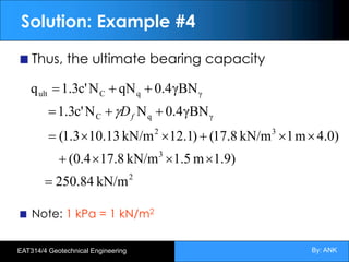 By: ANK
EAT314/4 Geotechnical Engineering
Solution: Example #4
Thus, the ultimate bearing capacity
Note: 1 kPa = 1 kN/m2
2
3
3
2
γ
q
C
γ
q
C
ult
kN/m
84
.
250
)
9
.
1
m
1.5
kN/m
17.8
(0.4
)
0
.
4
m
1
kN/m
8
.
17
(
)
1
.
12
kN/m
13
.
0
1
1.3
(
γBN
4
.
0
N
N
c'
3
.
1
γBN
4
.
0
qN
N
c'
3
.
1
q
=
´
´
´
+
´
´
+
´
´
=
+
+
=
+
+
=
f
D
g
 
