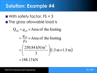 By: ANK
EAT314/4 Geotechnical Engineering
Solution: Example #4
With safety factor, FS = 3
The gross allowable load is
( )
kN
188.13
m
1.5
m
1.5
3
kN/m
250.84
footing
the
of
Area
footing
the
of
Area
Q
2
all
=
´
÷
÷
ø
ö
ç
ç
è
æ
=
´
=
´
=
Fs
q
q
ult
all
 