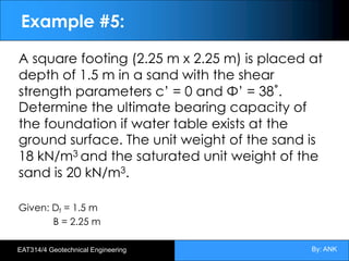 By: ANK
EAT314/4 Geotechnical Engineering
Example #5:
A square footing (2.25 m x 2.25 m) is placed at
depth of 1.5 m in a sand with the shear
strength parameters c’ = 0 and Φ’ = 38˚.
Determine the ultimate bearing capacity of
the foundation if water table exists at the
ground surface. The unit weight of the sand is
18 kN/m3 and the saturated unit weight of the
sand is 20 kN/m3.
Given: Df = 1.5 m
B = 2.25 m
 