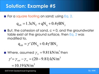 By: ANK
EAT314/4 Geotechnical Engineering
Solution: Example #5
For a square footing on sand; using Eq. 2.
But, the cohesion of sand, c = 0, and the groundwater
table exist at the ground surface, then Eq. 2 was
modified to,
Where, assumed , then
γ
q
C
ult γBN
4
.
0
qN
cN
3
.
1
q +
+
=
γ
q
ult BN
γ'
4
.
0
N
'
q +
= D
g
3
3
kN/m
19
.
10
kN/m
)
81
.
9
20
(
'
=
-
=
-
= w
sat g
g
g
3
kN/m
81
.
9
=
w
g
 