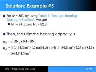 By: ANK
EAT314/4 Geotechnical Engineering
Solution: Example #5
For Φ = 38˚, by using Table 1 (Terzaghi Bearing
Capacity Factors), we get
Nq = 61.5 and Nγ = 82.3
Then, the ultimate bearing capacity is
2
3
3
ult
γ
q
ult
kN/m
1694.8
m)(82.3)
)(2.25
kN/m
0.4(10.19
m)(61.5)
1.5
kN/m
(10.19
q
BN
γ'
4
.
0
DN
'
q
=
+
´
=
+
= g
 