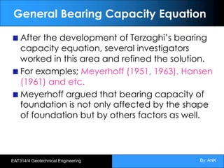 By: ANK
EAT314/4 Geotechnical Engineering
General Bearing Capacity Equation
After the development of Terzaghi’s bearing
capacity equation, several investigators
worked in this area and refined the solution.
For examples; Meyerhoff (1951, 1963), Hansen
(1961) and etc.
Meyerhoff argued that bearing capacity of
foundation is not only affected by the shape
of foundation but by others factors as well.
 