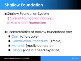 By: ANK
EAT314/4 Geotechnical Engineering
Shallow Foundation
Shallow Foundation System
i) Spread Foundation (footing)
ii) Mat or Raft Foundation
Characteristics of shallow foundations are;
Cost (affordable)
Construction Procedure (simple)
Material (mostly concrete)
Labour (doesn’t need expertise)
 