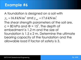 By: ANK
EAT314/4 Geotechnical Engineering
Example #6
A foundation is designed on a soil with
and .
The shear strength parameters of the soil are,
c = 80 kPa and Φ = 15˚. The depth of
embedment is 1.2 m and the size of
foundation is 1.5 x 2 m. Determine the ultimate
bearing capacity of the foundation and the
allowable load if factor of safety is 3.
3
kN/m
16.8
=
b
g 3
kN/m
17.6
=
sat
g
 