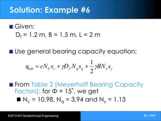 By: ANK
EAT314/4 Geotechnical Engineering
Solution: Example #6
Given:
Df = 1.2 m, B = 1.5 m, L = 2 m
Use general bearing capacity equation;
From Table 2 (Meyerhoff Bearing Capacity
Factors); for Φ = 15˚, we get
Nc = 10.98, Nq = 3.94 and Nγ = 1.13
g
g
g
g s
BN
s
N
D
s
cN q
q
f
c
C
2
1
qult +
+
=
 