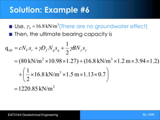 By: ANK
EAT314/4 Geotechnical Engineering
Solution: Example #6
Use, (There are no groundwater effect)
Then, the ultimate bearing capacity is
2
3
3
2
ult
kN/m
85
.
1220
7
.
0
13
.
1
m
5
.
1
kN/m
8
.
16
2
1
)
2
.
1
3.94
m
1.2
kN/m
8
.
16
(
)
27
.
1
98
.
10
kN/m
(80
2
1
q
=
÷
ø
ö
ç
è
æ
´
´
´
´
+
´
´
´
+
´
´
=
+
+
= g
g
g
g s
BN
s
N
D
s
cN q
q
f
c
C
3
kN/m
16.8
=
b
g
 
