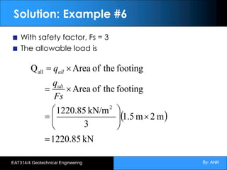 By: ANK
EAT314/4 Geotechnical Engineering
Solution: Example #6
With safety factor, Fs = 3
The allowable load is
( )
kN
1220.85
m
2
m
1.5
3
kN/m
1220.85
footing
the
of
Area
footing
the
of
Area
Q
2
all
=
´
÷
÷
ø
ö
ç
ç
è
æ
=
´
=
´
=
Fs
q
q
ult
all
 