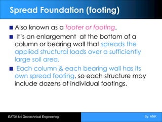 By: ANK
EAT314/4 Geotechnical Engineering
Spread Foundation (footing)
Also known as a footer or footing.
It’s an enlargement at the bottom of a
column or bearing wall that spreads the
applied structural loads over a sufficiently
large soil area.
Each column & each bearing wall has its
own spread footing, so each structure may
include dozens of individual footings.
 