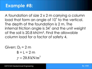By: ANK
EAT314/4 Geotechnical Engineering
Example #8:
A foundation of size 2 x 2 m carrying a column
load that form an angle of 10˚ to the vertical.
The depth of the foundation is 2 m. The
internal friction angle is 34˚ and the unit weight
of the soil is 20.8 kN/m3. Find the allowable
column load for a factor of safety 4.
Given: Df = 2 m
B = L = 2 m
3
kN/m
20.8
=
g
 