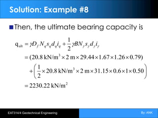 By: ANK
EAT314/4 Geotechnical Engineering
Solution: Example #8
Then, the ultimate bearing capacity is
2
3
3
ult
kN/m
2230.22
50
.
0
1
6
.
0
15
.
31
m
2
kN/m
8
.
20
2
1
)
79
.
0
26
.
1
67
.
1
29.44
m
2
kN/m
8
.
20
(
2
1
q
=
÷
ø
ö
ç
è
æ
´
´
´
´
´
´
+
´
´
´
´
´
=
+
= g
g
g
g
g
g i
d
s
BN
i
d
s
N
D q
q
q
q
f
 