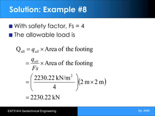 By: ANK
EAT314/4 Geotechnical Engineering
Solution: Example #8
With safety factor, Fs = 4
The allowable load is
( )
kN
2230.22
m
2
m
2
4
kN/m
2230.22
footing
the
of
Area
footing
the
of
Area
Q
2
all
=
´
÷
÷
ø
ö
ç
ç
è
æ
=
´
=
´
=
Fs
q
q
ult
all
 