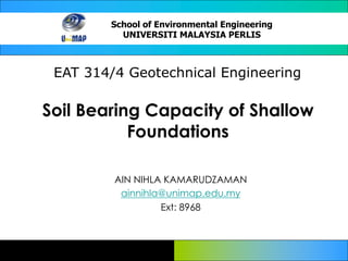 School of Environmental Engineering
UNIVERSITI MALAYSIA PERLIS
EAT 314/4 Geotechnical Engineering
Soil Bearing Capacity of Shallow
Foundations
AIN NIHLA KAMARUDZAMAN
ainnihla@unimap.edu.my
Ext: 8968
 