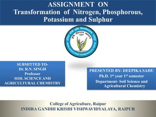 ASSIGNMENT ON
Transformation of Nitrogen, Phosphorous,
Potassium and Sulphur
College of Agriculture, Raipur
INDIRA GANDHI KRISHI VISHWAVIDYALAYA, RAIPUR
SUBMITTED TO-
Dr. R.N. SINGH
Professor
SOIL SCIENCE AND
AGRICULTURAL CHEMISTRY
PRESENTED BY- DEEPIKA SAHU
Ph.D. 1st year 1st semester
Department- Soil Science and
Agricultural Chemistry
 