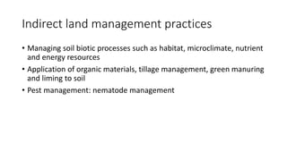 Indirect land management practices
• Managing soil biotic processes such as habitat, microclimate, nutrient
and energy resources
• Application of organic materials, tillage management, green manuring
and liming to soil
• Pest management: nematode management
 