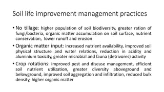 Soil life improvement management practices
• No tillage: higher population of soil biodiversity, greater ration of
fungi/bacteria, organic matter accumulation on soil surface, nutrient
conservation, lower runoff and erosion
• Organic matter input: increased nutrient availability, improved soil
physical structure and water relations, reduction in acidity and
aluminium toxicity, greater microbial and fauna (detrivores) activity
• Crop rotations: improved pest and disease management, efficient
soil nutrient utilization, greater diversity aboveground and
belowground, improved soil aggregation and infiltration, reduced bulk
density, higher organic matter
 