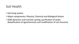 Soil Health
• Soil living system
• Major components: Physical, Chemical and Biological factors
• SOM dynamics and nutrient cycling, purification of water,
detoxification of agrochemicals and modification of soil structure
 