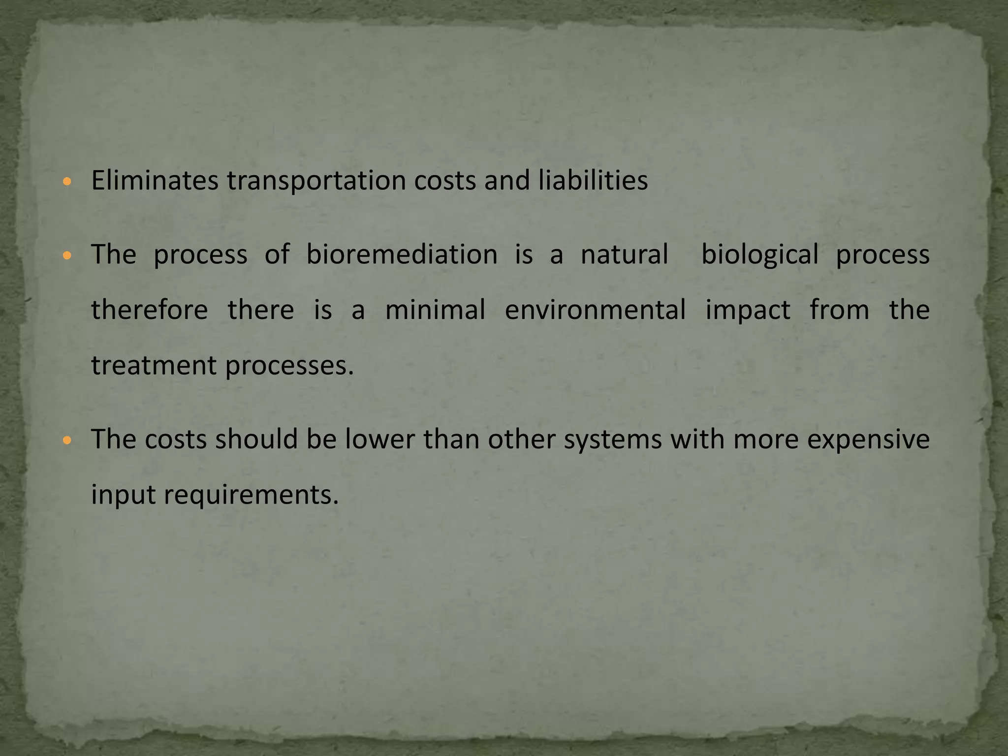 • Eliminates transportation costs and liabilities
• The process of bioremediation is a natural biological process
therefore there is a minimal environmental impact from the
treatment processes.
• The costs should be lower than other systems with more expensive
input requirements.
 