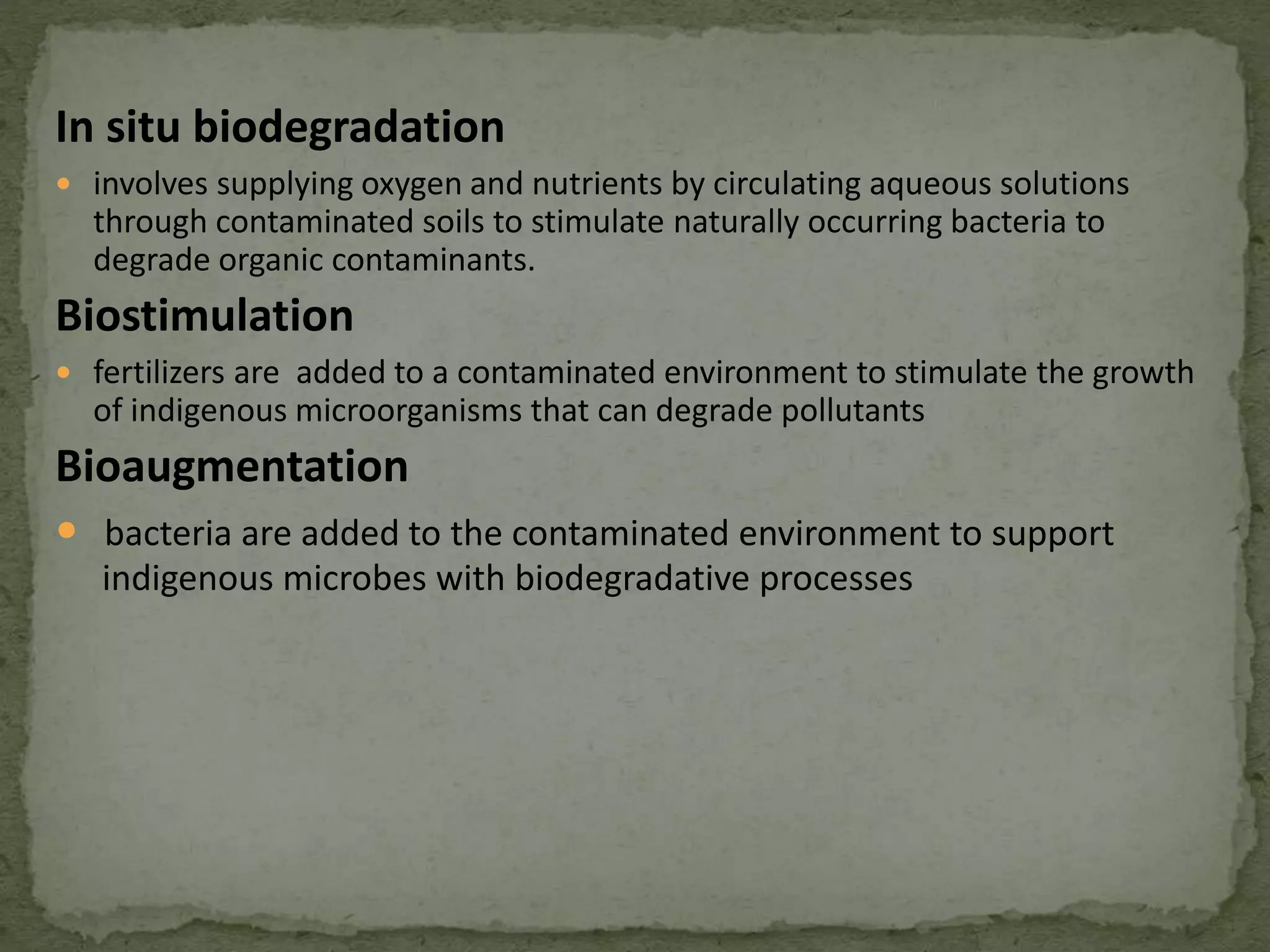 In situ biodegradation
 involves supplying oxygen and nutrients by circulating aqueous solutions
through contaminated soils to stimulate naturally occurring bacteria to
degrade organic contaminants.
Biostimulation
 fertilizers are added to a contaminated environment to stimulate the growth
of indigenous microorganisms that can degrade pollutants
Bioaugmentation
 bacteria are added to the contaminated environment to support
indigenous microbes with biodegradative processes
 