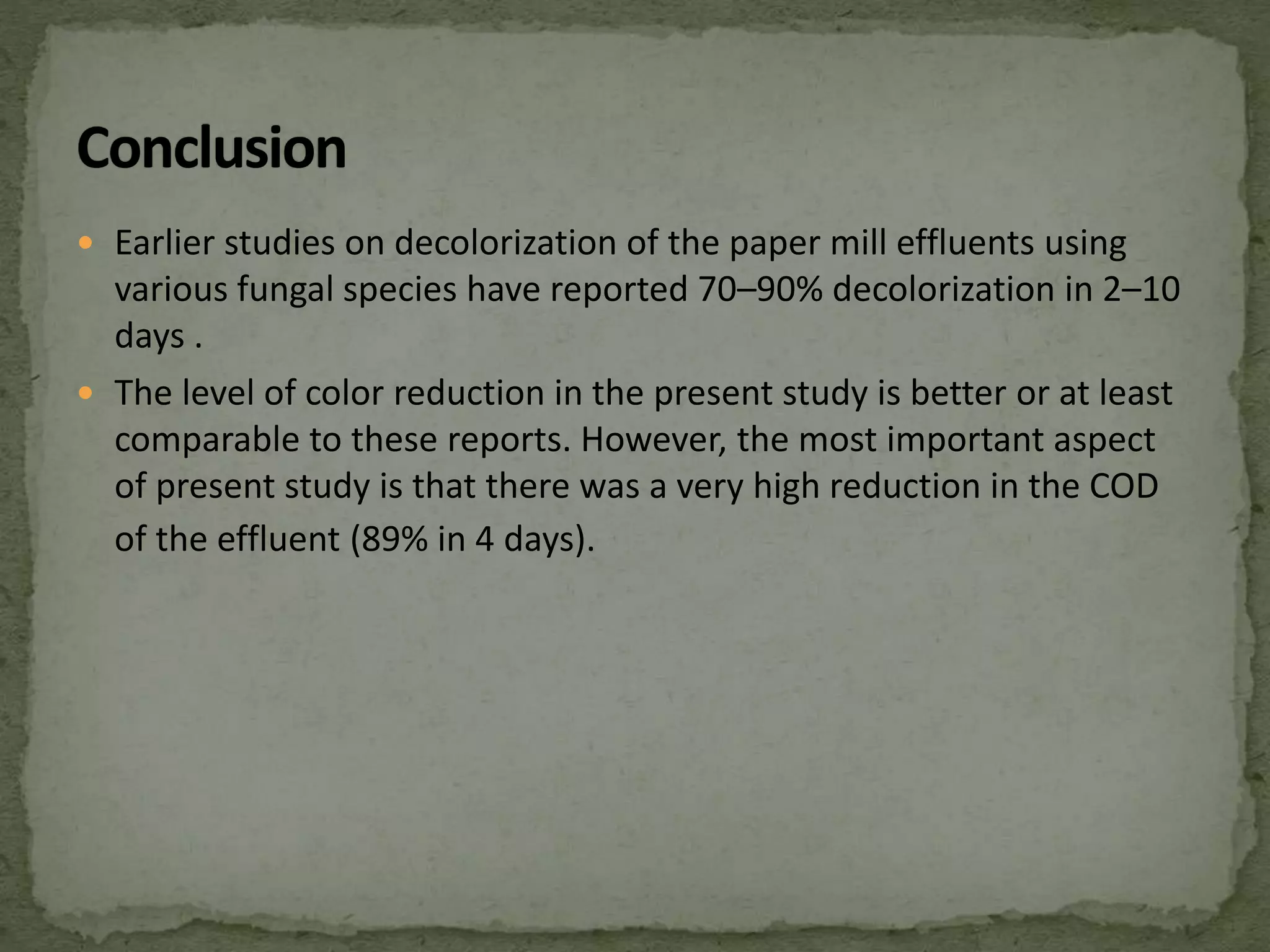  Earlier studies on decolorization of the paper mill effluents using
various fungal species have reported 70–90% decolorization in 2–10
days .
 The level of color reduction in the present study is better or at least
comparable to these reports. However, the most important aspect
of present study is that there was a very high reduction in the COD
of the effluent (89% in 4 days).
 