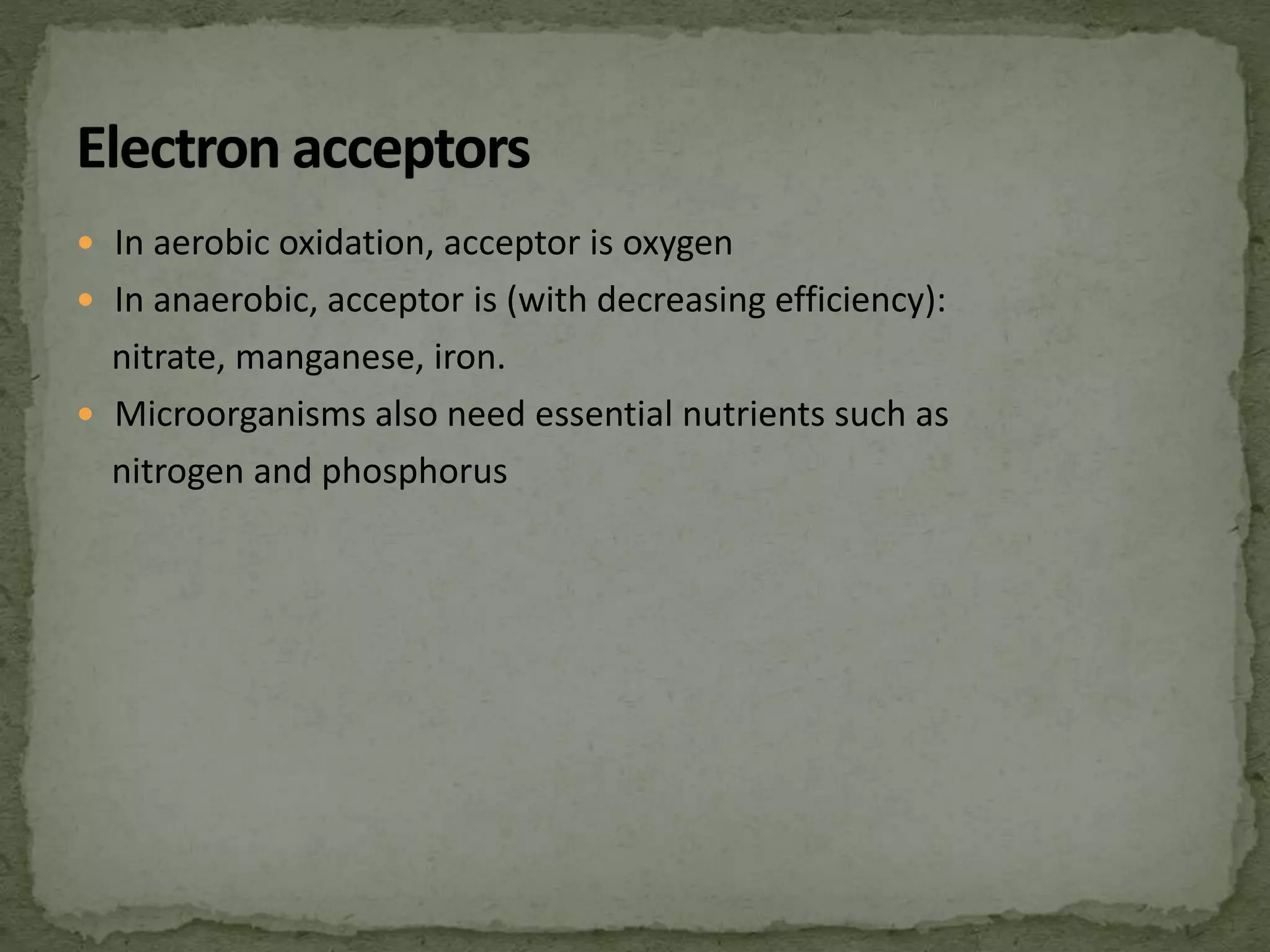  In aerobic oxidation, acceptor is oxygen
 In anaerobic, acceptor is (with decreasing efficiency):
nitrate, manganese, iron.
 Microorganisms also need essential nutrients such as
nitrogen and phosphorus
 