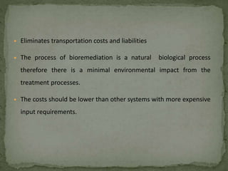 • Eliminates transportation costs and liabilities
• The process of bioremediation is a natural biological process
therefore there is a minimal environmental impact from the
treatment processes.
• The costs should be lower than other systems with more expensive
input requirements.
 