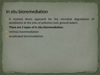  It involves direct approach for the microbial degradation of
xenobiotics at the sites of pollution (soil, ground water).
There are 2 types of in situ bioremediation.
 intrinsic bioremediation
 accelerated bioremediation
 