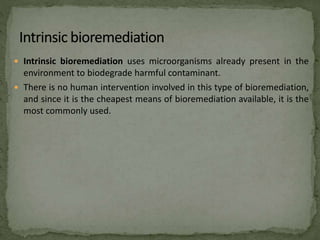  Intrinsic bioremediation uses microorganisms already present in the
environment to biodegrade harmful contaminant.
 There is no human intervention involved in this type of bioremediation,
and since it is the cheapest means of bioremediation available, it is the
most commonly used.
 