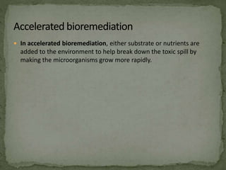  In accelerated bioremediation, either substrate or nutrients are
added to the environment to help break down the toxic spill by
making the microorganisms grow more rapidly.
 