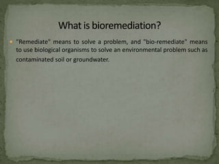  "Remediate" means to solve a problem, and "bio-remediate" means
to use biological organisms to solve an environmental problem such as
contaminated soil or groundwater.
 