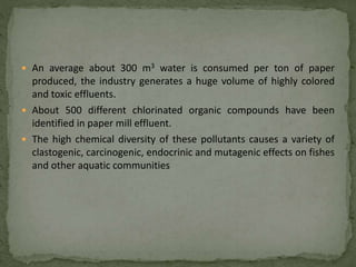  An average about 300 m3 water is consumed per ton of paper
produced, the industry generates a huge volume of highly colored
and toxic effluents.
 About 500 different chlorinated organic compounds have been
identified in paper mill effluent.
 The high chemical diversity of these pollutants causes a variety of
clastogenic, carcinogenic, endocrinic and mutagenic effects on fishes
and other aquatic communities
 