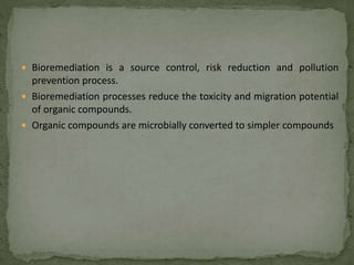  Bioremediation is a source control, risk reduction and pollution
prevention process.
 Bioremediation processes reduce the toxicity and migration potential
of organic compounds.
 Organic compounds are microbially converted to simpler compounds
 