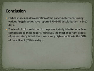  Earlier studies on decolorization of the paper mill effluents using
various fungal species have reported 70–90% decolorization in 2–10
days .
 The level of color reduction in the present study is better or at least
comparable to these reports. However, the most important aspect
of present study is that there was a very high reduction in the COD
of the effluent (89% in 4 days).
 