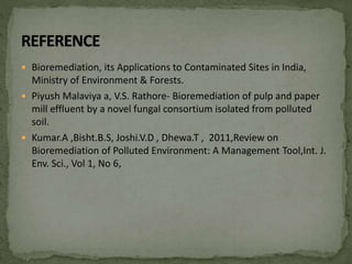  Bioremediation, its Applications to Contaminated Sites in India,
Ministry of Environment & Forests.
 Piyush Malaviya a, V.S. Rathore- Bioremediation of pulp and paper
mill effluent by a novel fungal consortium isolated from polluted
soil.
 Kumar.A ,Bisht.B.S, Joshi.V.D , Dhewa.T , 2011,Review on
Bioremediation of Polluted Environment: A Management Tool,Int. J.
Env. Sci., Vol 1, No 6,
 