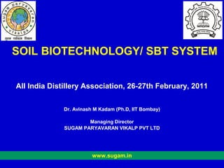 SOIL BIOTECHNOLOGY/ SBT SYSTEM


All India Distillery Association, 26-27th February, 2011


              Dr. Avinash M Kadam (Ph.D, IIT Bombay)

                      Managing Director
              SUGAM PARYAVARAN VIKALP PVT LTD




                         www.sugam.in
 