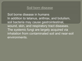 Soil borne disease in humans
In addition to tetanus, anthrax, and botulism,
soil bacteria may cause gastrointestinal,
wound, skin, and respiratory tract diseases.
The systemic fungi are largely acquired via
inhalation from contaminated soil and near-soil
environments.
 