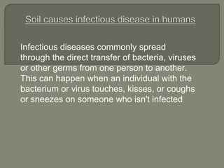 Infectious diseases commonly spread
through the direct transfer of bacteria, viruses
or other germs from one person to another.
This can happen when an individual with the
bacterium or virus touches, kisses, or coughs
or sneezes on someone who isn't infected
 