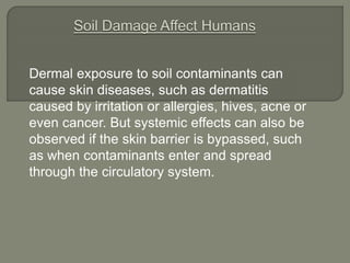 Dermal exposure to soil contaminants can
cause skin diseases, such as dermatitis
caused by irritation or allergies, hives, acne or
even cancer. But systemic effects can also be
observed if the skin barrier is bypassed, such
as when contaminants enter and spread
through the circulatory system.
 