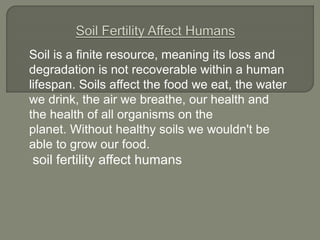 Soil is a finite resource, meaning its loss and
degradation is not recoverable within a human
lifespan. Soils affect the food we eat, the water
we drink, the air we breathe, our health and
the health of all organisms on the
planet. Without healthy soils we wouldn't be
able to grow our food.
soil fertility affect humans
 