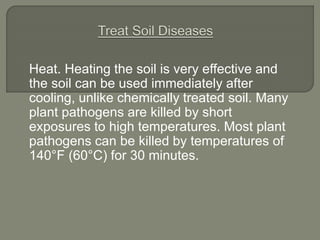 Heat. Heating the soil is very effective and
the soil can be used immediately after
cooling, unlike chemically treated soil. Many
plant pathogens are killed by short
exposures to high temperatures. Most plant
pathogens can be killed by temperatures of
140°F (60°C) for 30 minutes.
 