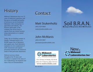 History
Midwest Laboratories has over 35
                                       Contact
years of analytical experience and
has grown in breadth and quality

                                                                               Soil B.R.A.N.
of services as an environmental
laboratory with a strong base in       Matt Stukenholtz
agriculture and industry. The
business philosophy of the
                                       (402) 829-9884                         Biological Respiration And Nitri cation
company has always been to             matts@midwestlabs.com
operate from one central location
using representatives to expand
their reach.

Today, the six-building campus in
                                       John McManis
Omaha, Nebraska houses over            (402) 829-9887
80,000 square feet of laboratory       jmcmanis@midwestlabs.com
and support area. Each laboratory
maintains its own complement of
staff, instruments and support
personnel matched to the analytical
needs of that particular department.
                                                                                        Newat
                                                                                        Midwest
Midwest services clients                                                                Laboratories Inc           R



throughout the 50 states and
continues to expand in the areas of
                                        13611 B Street   Omaha, NE 68144
new methodology development and
state of the art instrumentation.       (402) 334-7770   Fax (402) 334-9121
                                         www.midwestlabs.com
                                       Rev 02/2012
 