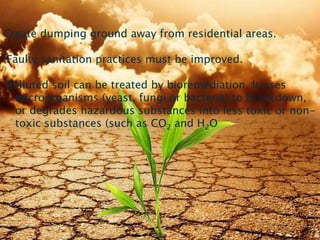 Create dumping ground away from residential areas.
Faulty sanitation practices must be improved.
Polluted soil can be treated by bioremediation. It uses
microorganisms (yeast, fungi or bacteria) to breakdown,
or degrades hazardous substances into less toxic or non-
toxic substances (such as CO2 and H2O
8/19/2015 27
 