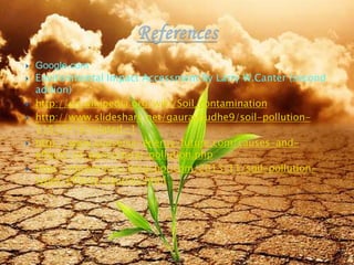  Google.com
 Environmental Impact Accessment By Larry W.Canter (second
adition)
 http://en.wikipedia.org/wiki/Soil_contamination
 http://www.slideshare.net/gauravdudhe9/soil-pollution-
31577416?related=1
 http://www.conserve-energy-future.com/causes-and-
effects-of-agricultural-pollution.php
 http://mjcetenvsci.blogspot.com/2013/11/soil-pollution-
types-effects-sources.html
8/19/2015 28
 