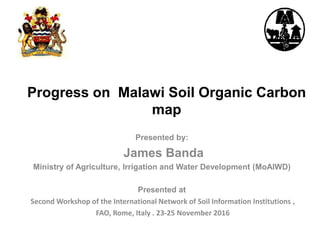 Progress on Malawi Soil Organic Carbon
map
Presented by:
James Banda
Ministry of Agriculture, Irrigation and Water Development (MoAIWD)
Presented at
Second Workshop of the International Network of Soil Information Institutions ,
FAO, Rome, Italy . 23-25 November 2016
 