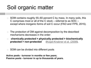 Soil organic matter
 SOM contains roughly 55–60 percent C by mass. In many soils, this
C comprises most or all of the C stock – referred to as SOC –
except where inorganic forms of soil C occur (FAO and ITPS, 2015).
 The protection of OM against decomposition by the described
mechanisms decreases in the order:
 chemically protected > physically protected > biochemically
protected > non-protected (Kogel-Knabner et al. (2008),
 SOM can be divided into different pools
Active pools - turnover in months or few years;
Passive pools - turnover in up to thousands of years.
 