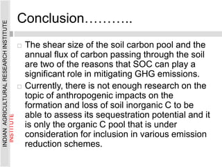 Conclusion………..
 The shear size of the soil carbon pool and the
annual flux of carbon passing through the soil
are two of the reasons that SOC can play a
significant role in mitigating GHG emissions.
 Currently, there is not enough research on the
topic of anthropogenic impacts on the
formation and loss of soil inorganic C to be
able to assess its sequestration potential and it
is only the organic C pool that is under
consideration for inclusion in various emission
reduction schemes.
INDIAN
AGRICULTURAL
RESEARCH
INSTITUTE
INDIAN
AGRICULTURAL
RESEARCH
INSTITUTE
 