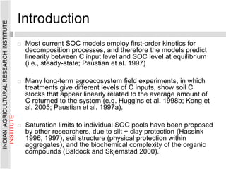 Introduction
 Most current SOC models employ first-order kinetics for
decomposition processes, and therefore the models predict
linearity between C input level and SOC level at equilibrium
(i.e., steady-state; Paustian et al. 1997)
 Many long-term agroecosystem field experiments, in which
treatments give different levels of C inputs, show soil C
stocks that appear linearly related to the average amount of
C returned to the system (e.g. Huggins et al. 1998b; Kong et
al. 2005; Paustian et al. 1997a).
 Saturation limits to individual SOC pools have been proposed
by other researchers, due to silt + clay protection (Hassink
1996, 1997), soil structure (physical protection within
aggregates), and the biochemical complexity of the organic
compounds (Baldock and Skjemstad 2000).
INDIAN
AGRICULTURAL
RESEARCH
INSTITUTE
INDIAN
AGRICULTURAL
RESEARCH
INSTITUTE
 