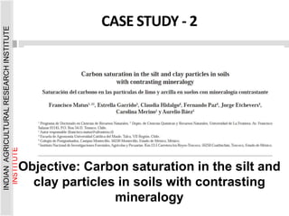 Objective: Carbon saturation in the silt and
clay particles in soils with contrasting
mineralogy
CASE STUDY - 2
INDIAN
AGRICULTURAL
RESEARCH
INSTITUTE
INDIAN
AGRICULTURAL
RESEARCH
INSTITUTE
 