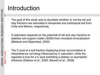 Introduction
 The goal of this study was to elucidate whether or not the silt and
clay fractions are saturated in temperate and subtropical soil from
Chile and Mexico, respectively.
 C-saturation depends on the potential of silt and clay fractions to
stabilize soil organic matter (SOM) from microbial mineralization
(Baldock and Skjemstad, 2000)
 The C pool of a soil fraction displaying linear accumulation is
interpreted as not being influenced by C saturation, while the
opposite is true for a C pool exhibiting a plateau or asymptotic
influence (Diekow et al., 2005; Stewart et al., 2008).
INDIAN
AGRICULTURAL
RESEARCH
INSTITUTE
INDIAN
AGRICULTURAL
RESEARCH
INSTITUTE
 